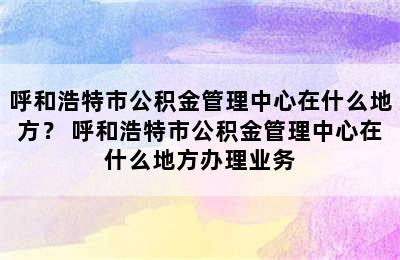 呼和浩特市公积金管理中心在什么地方？ 呼和浩特市公积金管理中心在什么地方办理业务